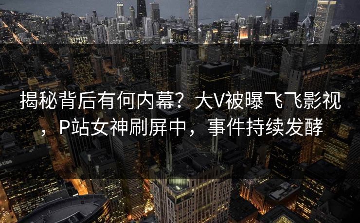 揭秘背后有何内幕？大V被曝飞飞影视，P站女神刷屏中，事件持续发酵