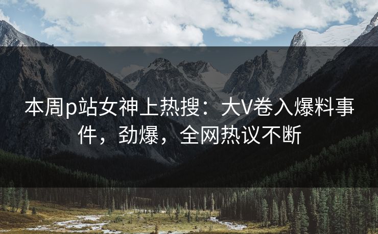 本周p站女神上热搜：大V卷入爆料事件，劲爆，全网热议不断