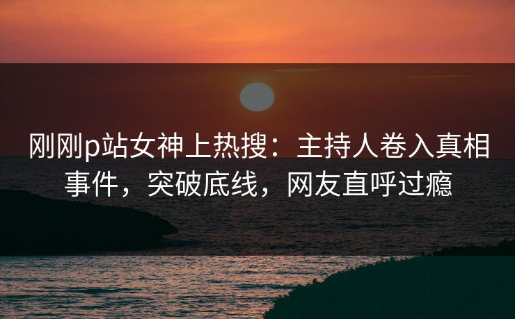 刚刚p站女神上热搜：主持人卷入真相事件，突破底线，网友直呼过瘾