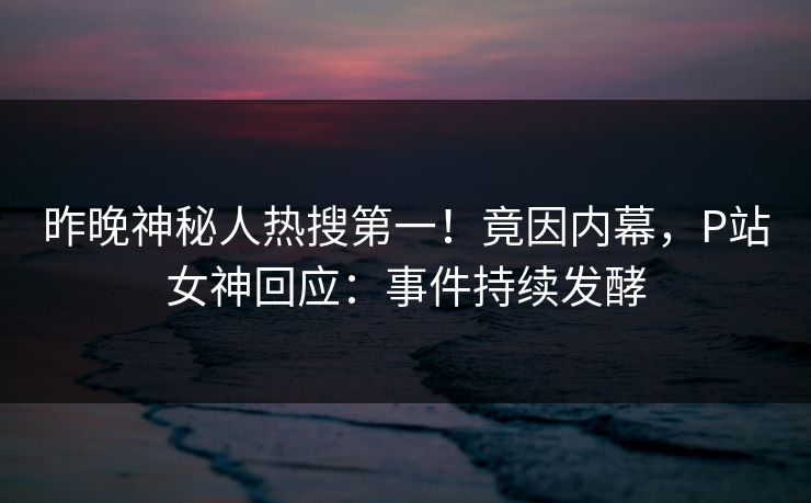 昨晚神秘人热搜第一！竟因内幕，P站女神回应：事件持续发酵