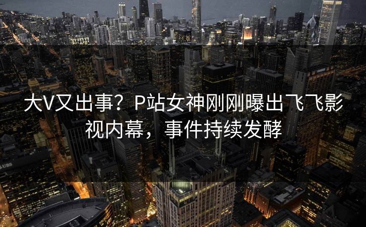 大V又出事？P站女神刚刚曝出飞飞影视内幕，事件持续发酵