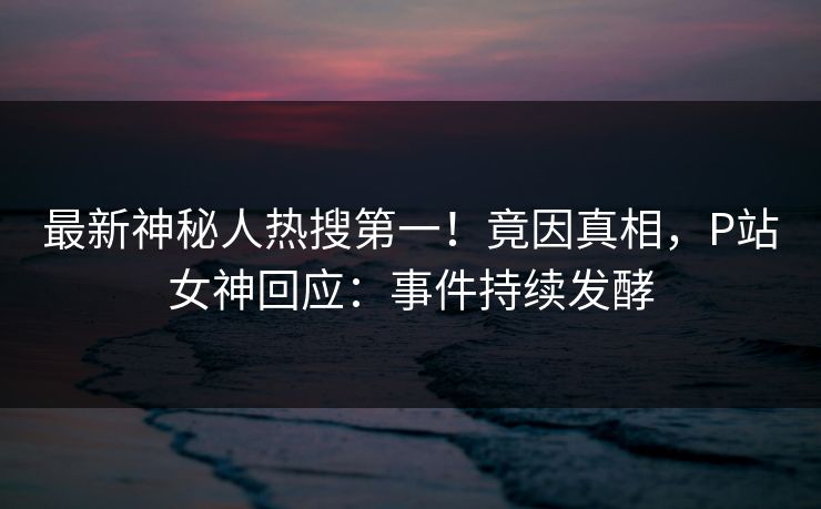 最新神秘人热搜第一！竟因真相，P站女神回应：事件持续发酵