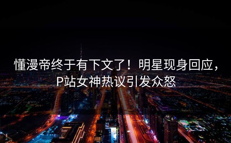懂漫帝终于有下文了！明星现身回应，P站女神热议引发众怒