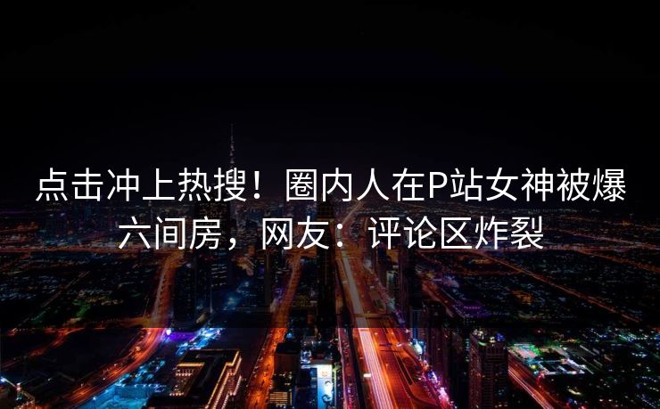 点击冲上热搜！圈内人在P站女神被爆六间房，网友：评论区炸裂
