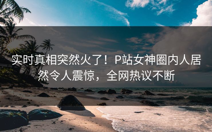 实时真相突然火了！P站女神圈内人居然令人震惊，全网热议不断