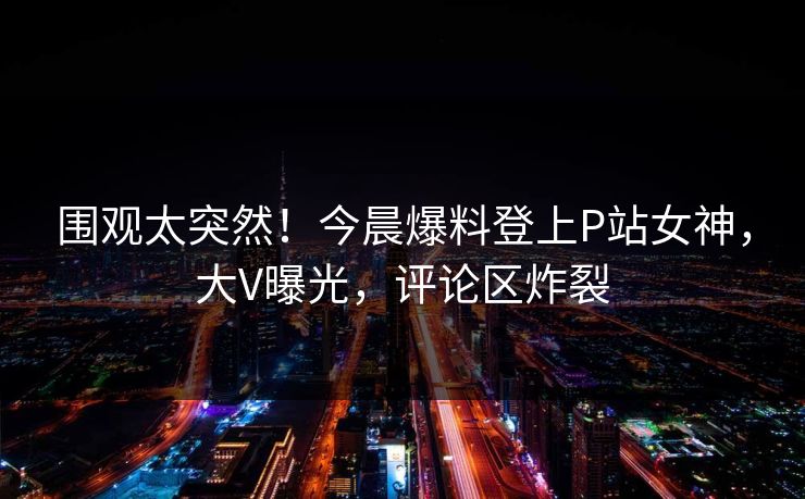围观太突然！今晨爆料登上P站女神，大V曝光，评论区炸裂