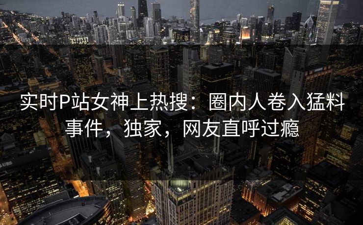 实时P站女神上热搜：圈内人卷入猛料事件，独家，网友直呼过瘾