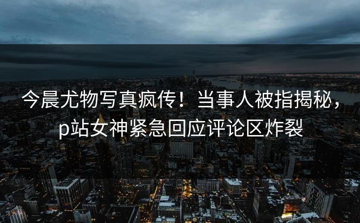 今晨尤物写真疯传！当事人被指揭秘，p站女神紧急回应评论区炸裂