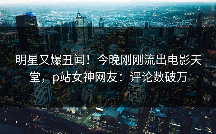 明星又爆丑闻！今晚刚刚流出电影天堂，p站女神网友：评论数破万