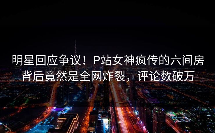 明星回应争议！P站女神疯传的六间房背后竟然是全网炸裂，评论数破万