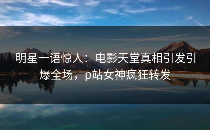 明星一语惊人：电影天堂真相引发引爆全场，p站女神疯狂转发