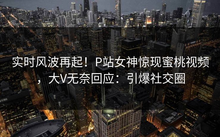 实时风波再起！P站女神惊现蜜桃视频，大V无奈回应：引爆社交圈