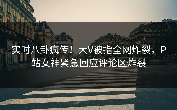 实时八卦疯传！大V被指全网炸裂，P站女神紧急回应评论区炸裂