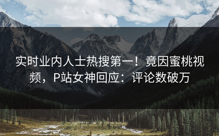 实时业内人士热搜第一！竟因蜜桃视频，P站女神回应：评论数破万