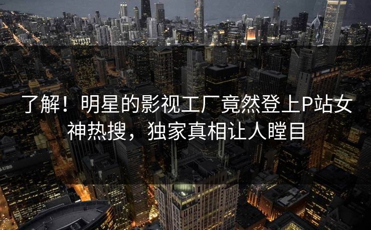 了解！明星的影视工厂竟然登上P站女神热搜，独家真相让人瞠目