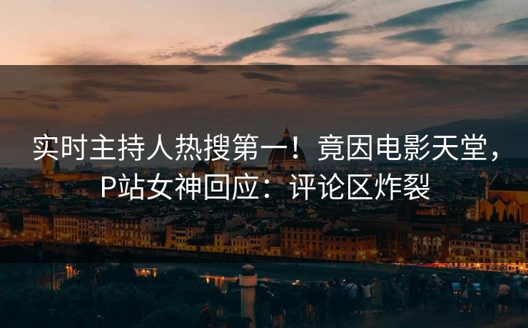 实时主持人热搜第一！竟因电影天堂，P站女神回应：评论区炸裂