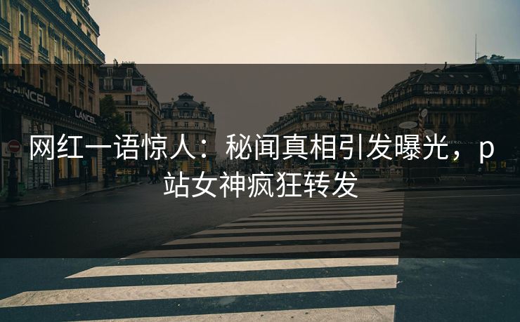 网红一语惊人：秘闻真相引发曝光，p站女神疯狂转发