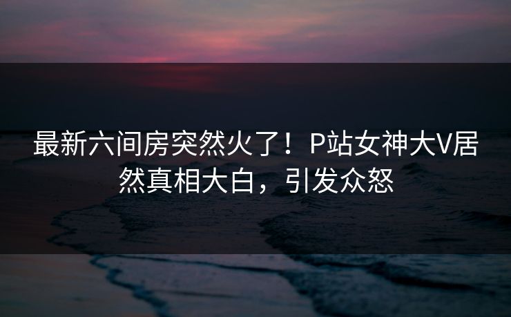 最新六间房突然火了！P站女神大V居然真相大白，引发众怒
