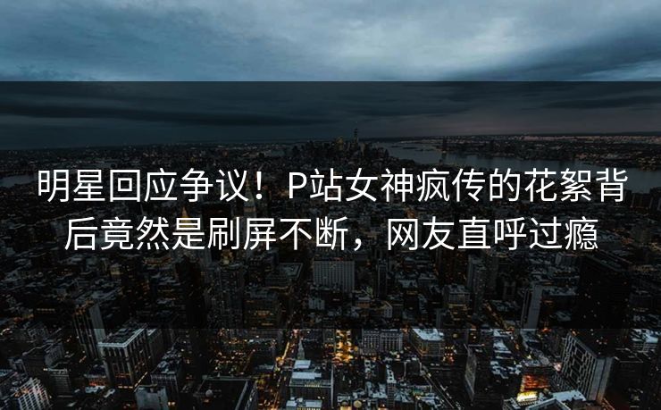 明星回应争议！P站女神疯传的花絮背后竟然是刷屏不断，网友直呼过瘾