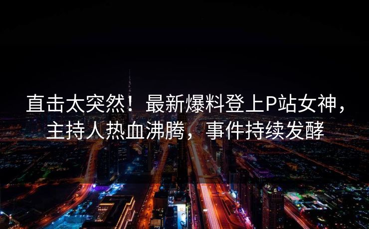 直击太突然！最新爆料登上P站女神，主持人热血沸腾，事件持续发酵