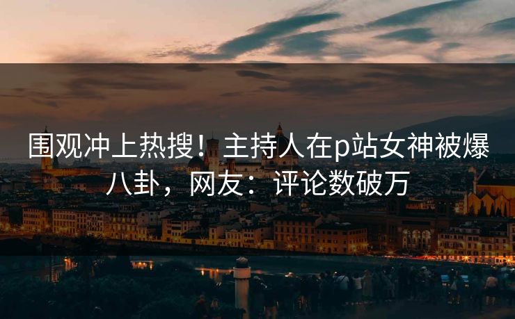 围观冲上热搜！主持人在p站女神被爆八卦，网友：评论数破万