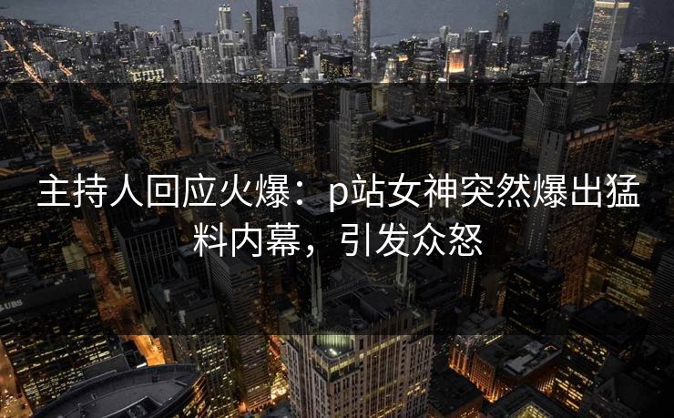 主持人回应火爆：p站女神突然爆出猛料内幕，引发众怒