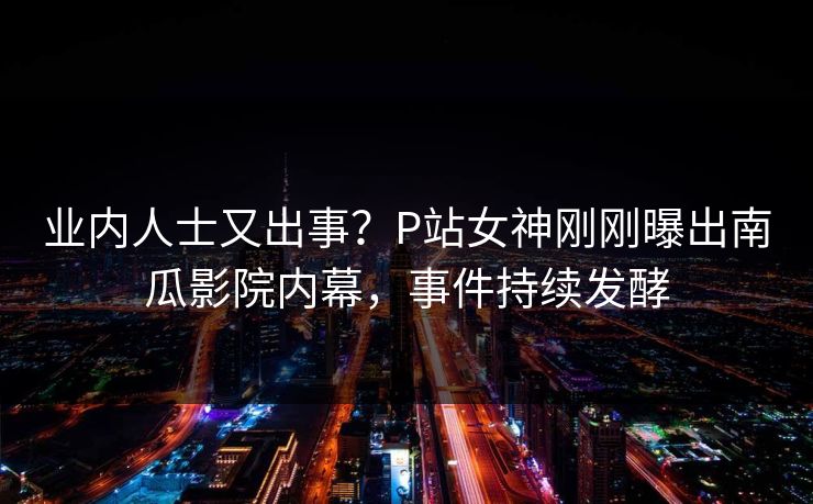业内人士又出事？P站女神刚刚曝出南瓜影院内幕，事件持续发酵