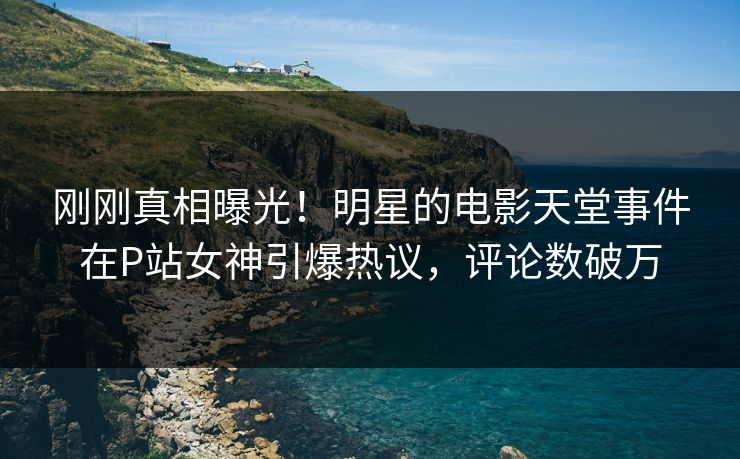 刚刚真相曝光！明星的电影天堂事件在P站女神引爆热议，评论数破万