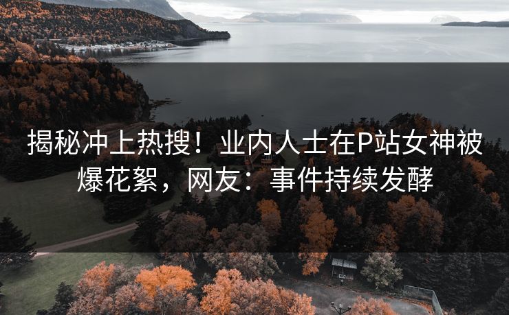 揭秘冲上热搜！业内人士在P站女神被爆花絮，网友：事件持续发酵