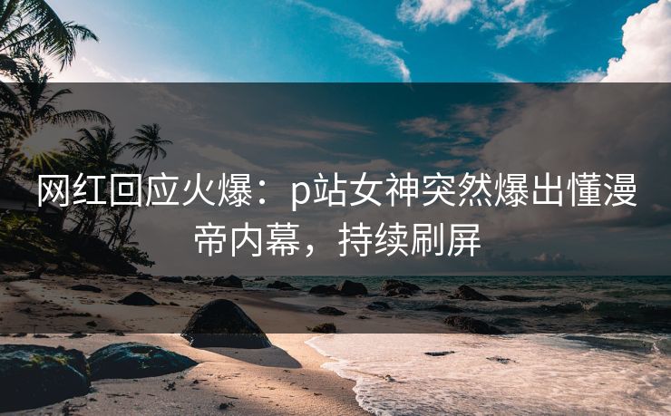 网红回应火爆：p站女神突然爆出懂漫帝内幕，持续刷屏