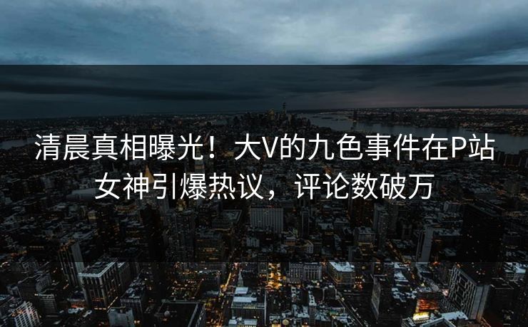 清晨真相曝光！大V的九色事件在P站女神引爆热议，评论数破万