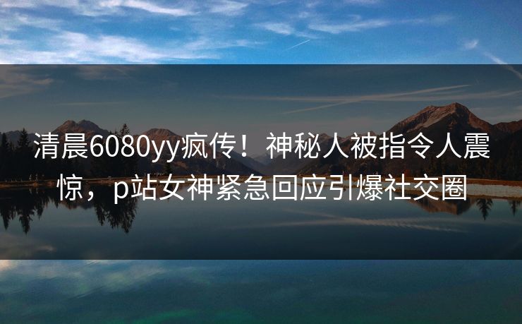 清晨6080yy疯传！神秘人被指令人震惊，p站女神紧急回应引爆社交圈