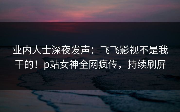 业内人士深夜发声：飞飞影视不是我干的！p站女神全网疯传，持续刷屏