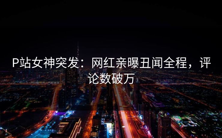 P站女神突发：网红亲曝丑闻全程，评论数破万