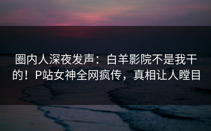 圈内人深夜发声：白羊影院不是我干的！P站女神全网疯传，真相让人瞠目