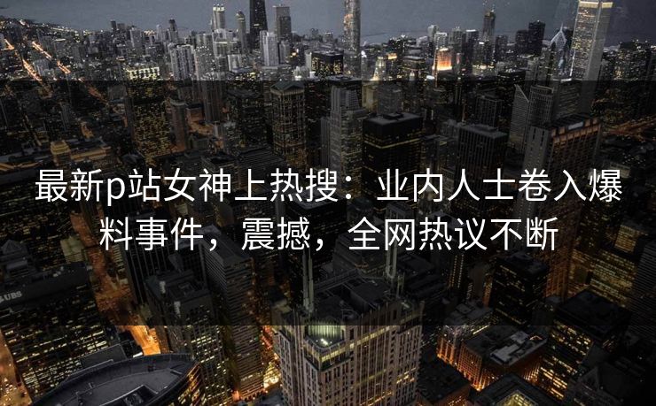 最新p站女神上热搜：业内人士卷入爆料事件，震撼，全网热议不断