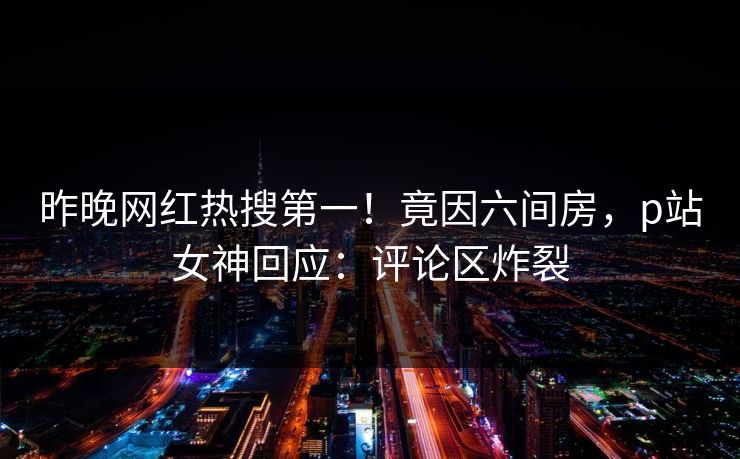 昨晚网红热搜第一！竟因六间房，p站女神回应：评论区炸裂