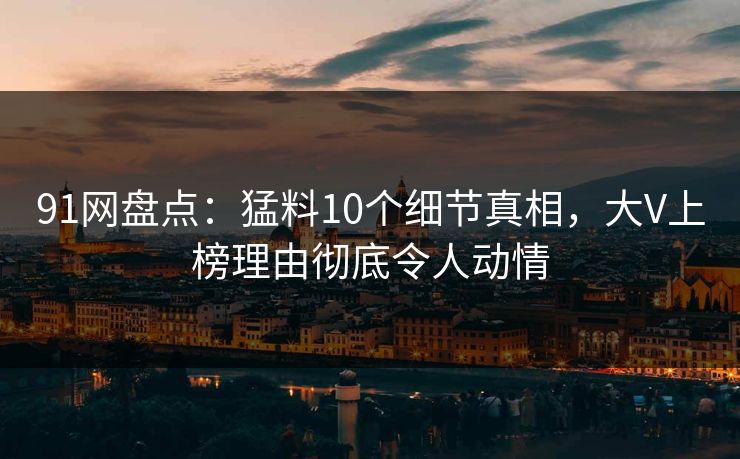 91网盘点：猛料10个细节真相，大V上榜理由彻底令人动情