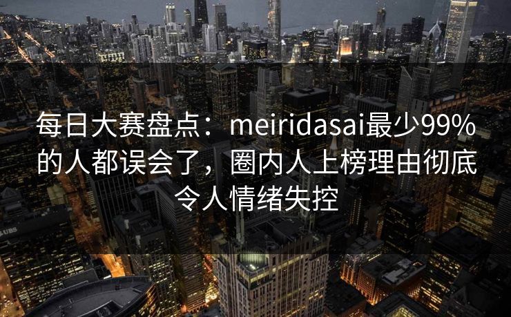 每日大赛盘点：meiridasai最少99%的人都误会了，圈内人上榜理由彻底令人情绪失控