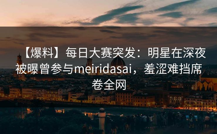 【爆料】每日大赛突发：明星在深夜被曝曾参与meiridasai，羞涩难挡席卷全网