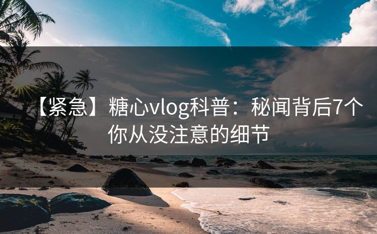 【紧急】糖心vlog科普：秘闻背后7个你从没注意的细节
