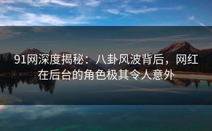 91网深度揭秘：八卦风波背后，网红在后台的角色极其令人意外