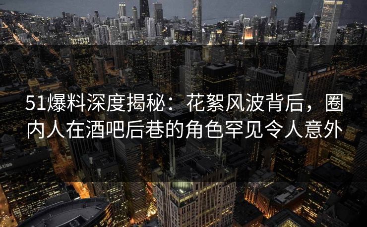 51爆料深度揭秘：花絮风波背后，圈内人在酒吧后巷的角色罕见令人意外