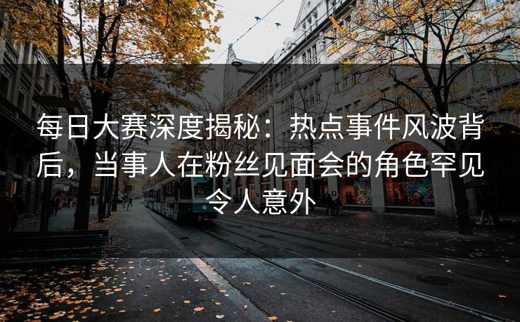 每日大赛深度揭秘：热点事件风波背后，当事人在粉丝见面会的角色罕见令人意外