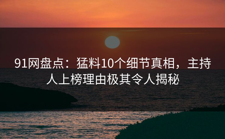 91网盘点：猛料10个细节真相，主持人上榜理由极其令人揭秘