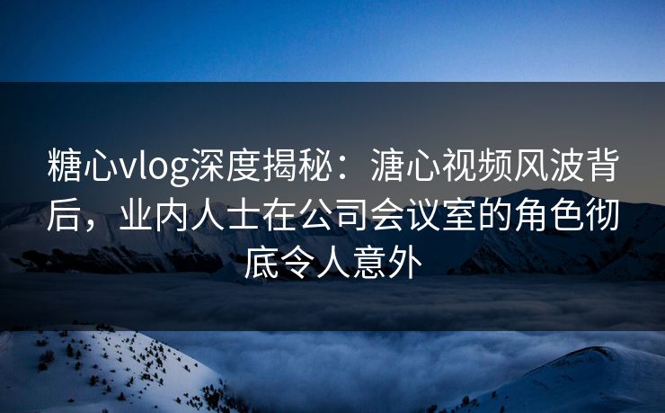 糖心vlog深度揭秘：溏心视频风波背后，业内人士在公司会议室的角色彻底令人意外