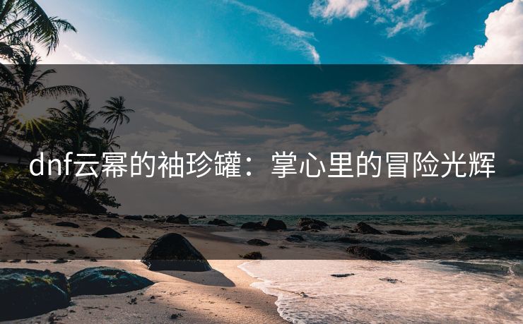 dnf云幂的袖珍罐：掌心里的冒险光辉
