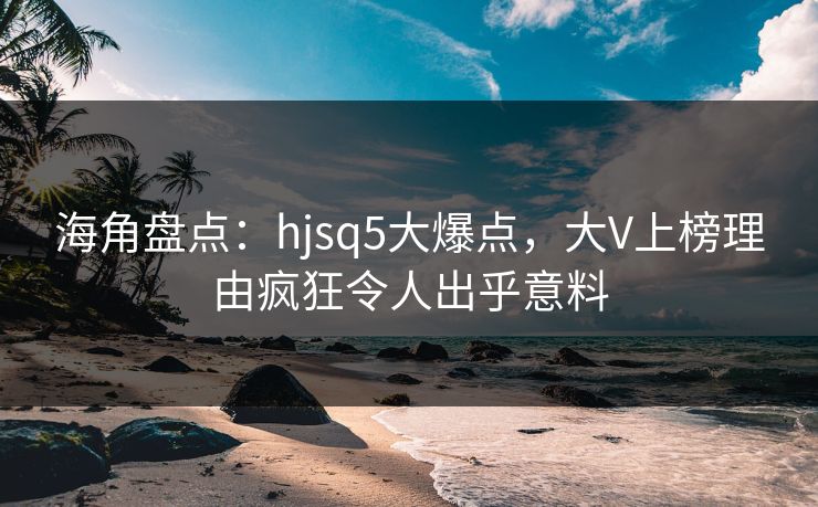 海角盘点：hjsq5大爆点，大V上榜理由疯狂令人出乎意料