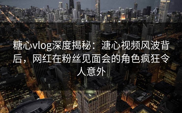 糖心vlog深度揭秘：溏心视频风波背后，网红在粉丝见面会的角色疯狂令人意外