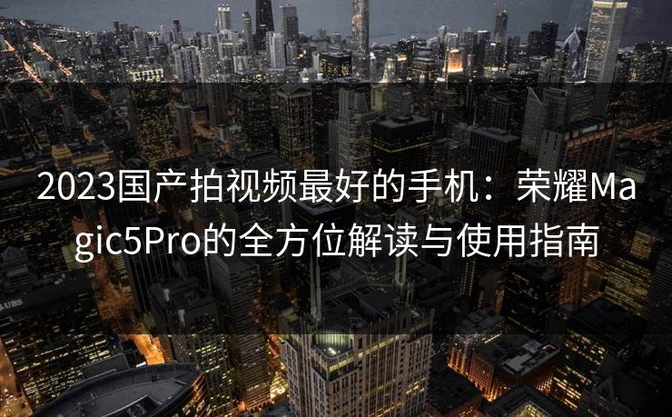 2023国产拍视频最好的手机：荣耀Magic5Pro的全方位解读与使用指南